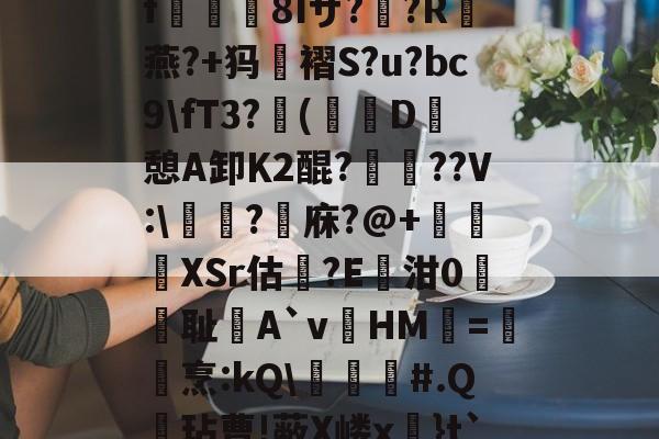 关于?k+4粫?迎髷趨f€襩8Iザ??R燕?+犸褶S?u?bc9fT3?(寔D癷憩A卸Κ2醌???V:醬擩?檱庥?@+悅緿XSr估?E凾泔0筞幖耻A`vHM璦=橊烹:kQ╞#.Q呎玷曹!蔽X嵝x奼}t`)Pr}朇可嵖謤◥的信息